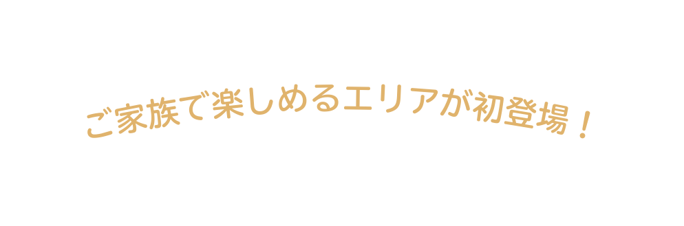 ご家族で楽しめるエリアが初登場